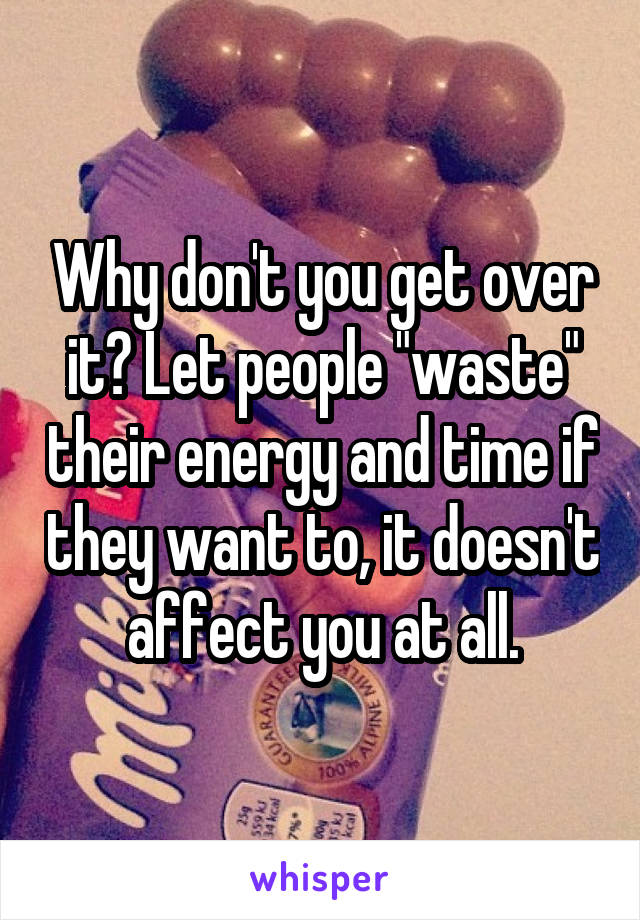 Why don't you get over it? Let people "waste" their energy and time if they want to, it doesn't affect you at all.