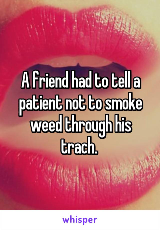 A friend had to tell a patient not to smoke weed through his trach. 