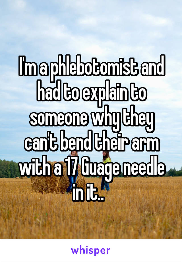 I'm a phlebotomist and had to explain to someone why they can't bend their arm with a 17 Guage needle in it..  