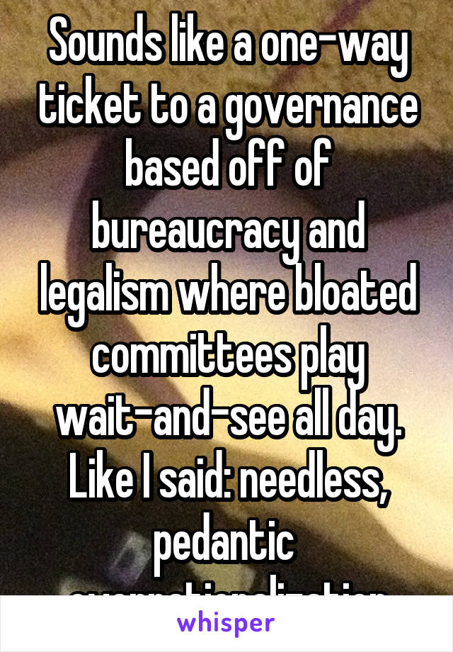 Sounds like a one-way ticket to a governance based off of bureaucracy and legalism where bloated committees play wait-and-see all day. Like I said: needless, pedantic  overrationalization