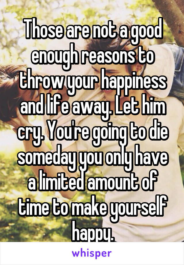 Those are not a good enough reasons to throw your happiness and life away. Let him cry. You're going to die someday you only have a limited amount of time to make yourself happy.