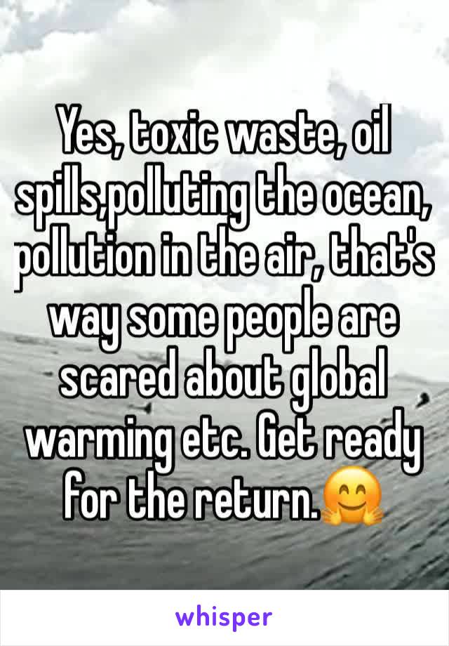 Yes, toxic waste, oil spills,polluting the ocean, pollution in the air, that's way some people are scared about global warming etc. Get ready for the return.🤗