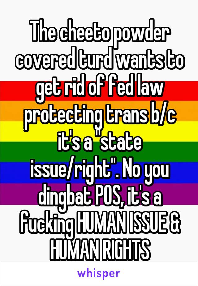 The cheeto powder covered turd wants to get rid of fed law protecting trans b/c it's a "state issue/right". No you dingbat POS, it's a fucking HUMAN ISSUE & HUMAN RIGHTS