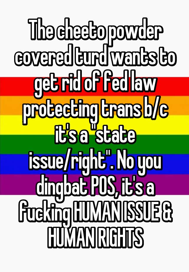 The cheeto powder covered turd wants to get rid of fed law protecting trans b/c it's a "state issue/right". No you dingbat POS, it's a fucking HUMAN ISSUE & HUMAN RIGHTS