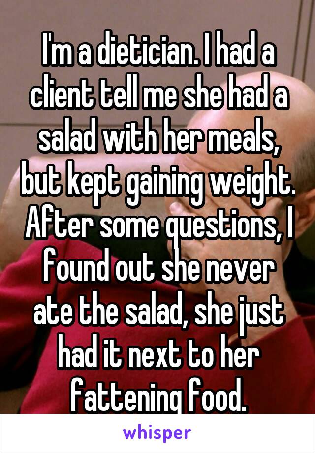 I'm a dietician. I had a client tell me she had a salad with her meals, but kept gaining weight. After some questions, I found out she never ate the salad, she just had it next to her fattening food.