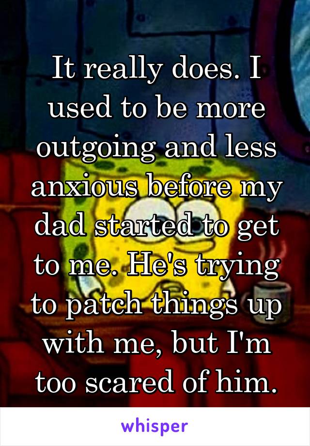 It really does. I used to be more outgoing and less anxious before my dad started to get to me. He's trying to patch things up with me, but I'm too scared of him.