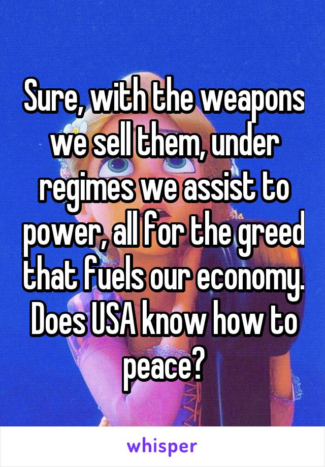 Sure, with the weapons we sell them, under regimes we assist to power, all for the greed that fuels our economy. Does USA know how to peace?