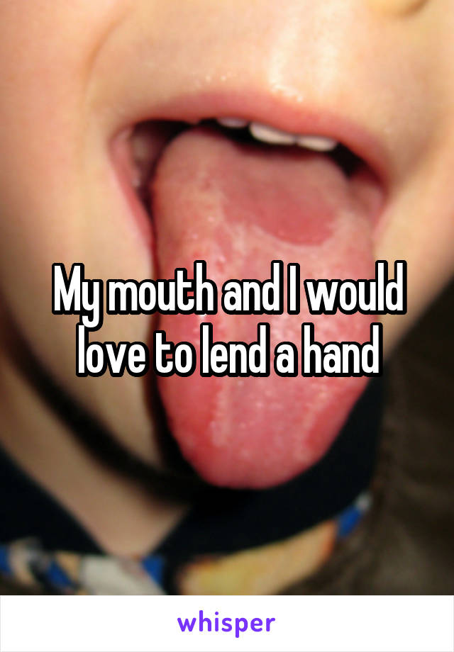 My mouth and I would love to lend a hand