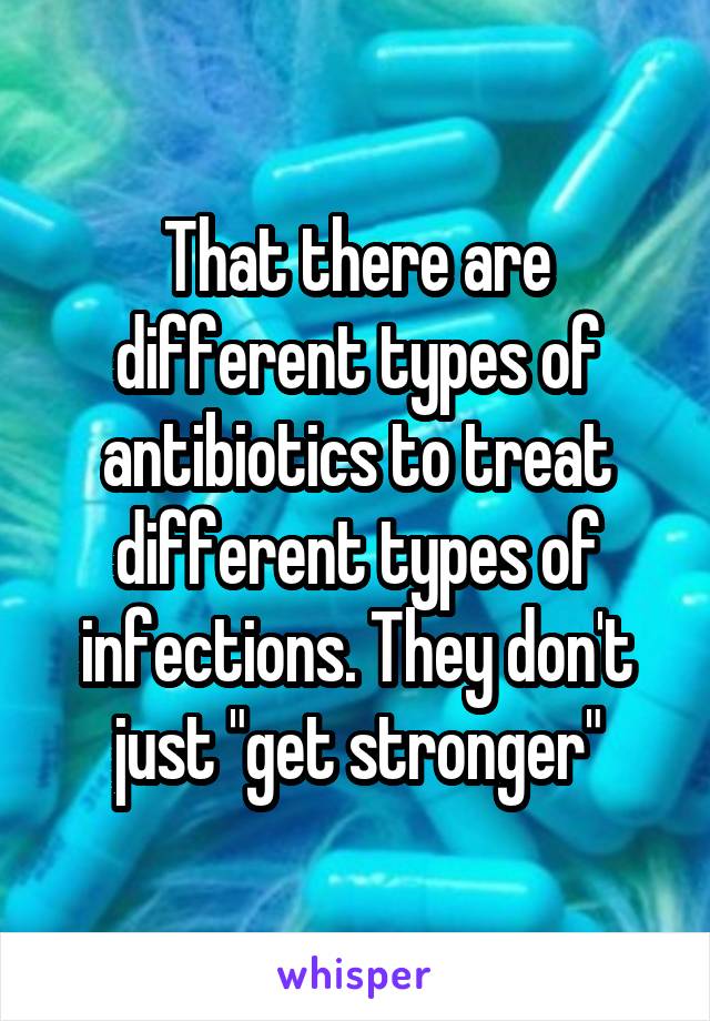 That there are different types of antibiotics to treat different types of infections. They don't just "get stronger"