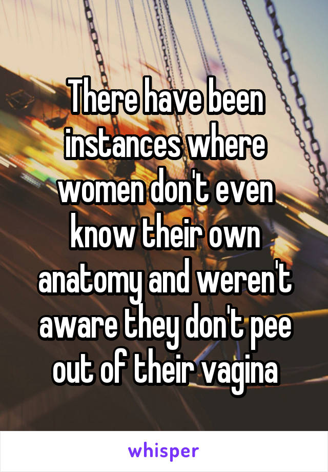There have been instances where women don't even know their own anatomy and weren't aware they don't pee out of their vagina