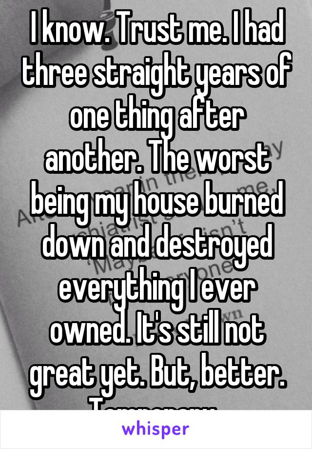 I know. Trust me. I had three straight years of one thing after another. The worst being my house burned down and destroyed everything I ever owned. It's still not great yet. But, better. Temporary. 