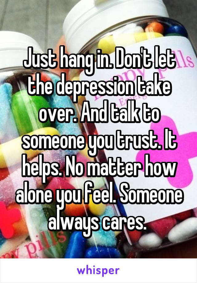 Just hang in. Don't let the depression take over. And talk to someone you trust. It helps. No matter how alone you feel. Someone always cares. 