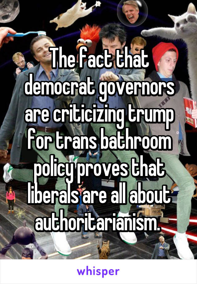 The fact that democrat governors are criticizing trump for trans bathroom policy proves that liberals are all about authoritarianism. 