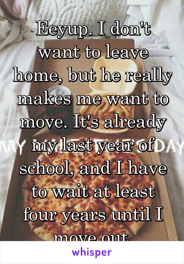 Eeyup. I don't want to leave home, but he really makes me want to move. It's already my last year of school, and I have to wait at least four years until I move out.