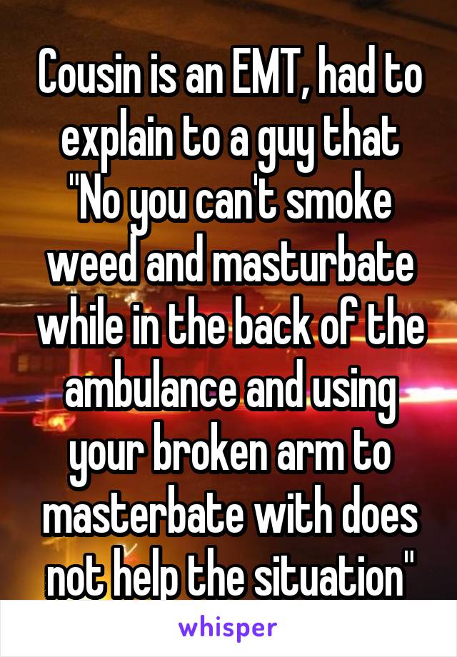 Cousin is an EMT, had to explain to a guy that "No you can't smoke weed and masturbate while in the back of the ambulance and using your broken arm to masterbate with does not help the situation"