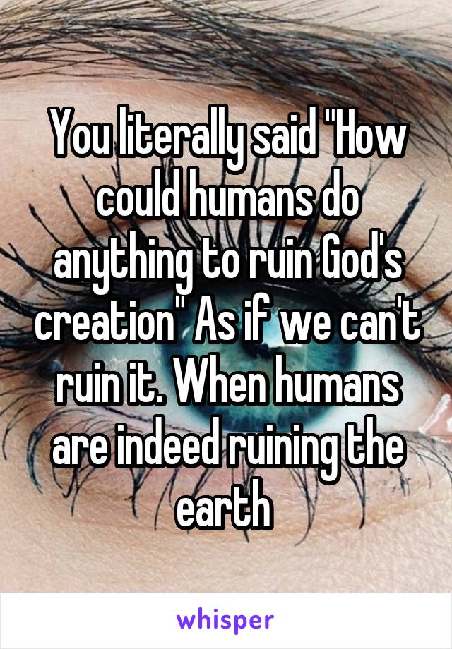 You literally said "How could humans do anything to ruin God's creation" As if we can't ruin it. When humans are indeed ruining the earth 