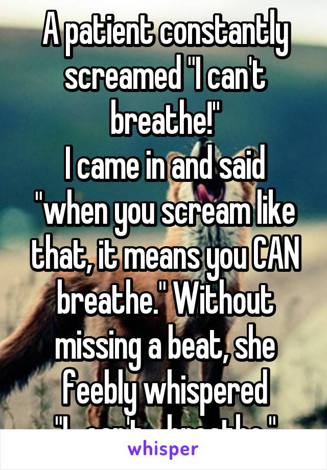 A patient constantly screamed "I can't breathe!"
I came in and said "when you scream like that, it means you CAN breathe." Without missing a beat, she feebly whispered "I...can't... breathe."