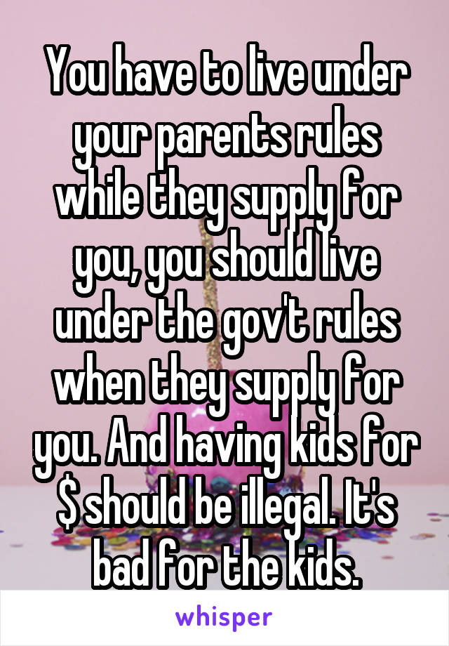 You have to live under your parents rules while they supply for you, you should live under the gov't rules when they supply for you. And having kids for $ should be illegal. It's bad for the kids.