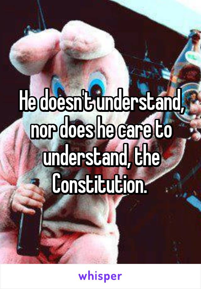 He doesn't understand, nor does he care to understand, the Constitution. 