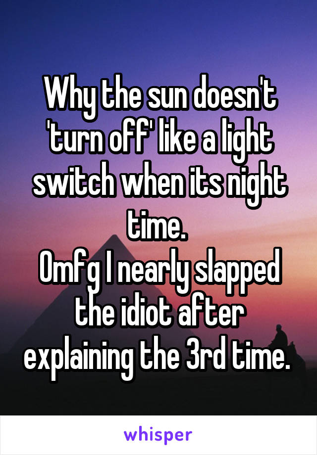 Why the sun doesn't 'turn off' like a light switch when its night time. 
Omfg I nearly slapped the idiot after explaining the 3rd time. 