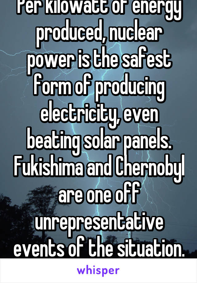 Per kilowatt of energy produced, nuclear power is the safest form of producing electricity, even beating solar panels. Fukishima and Chernobyl are one off unrepresentative events of the situation. 