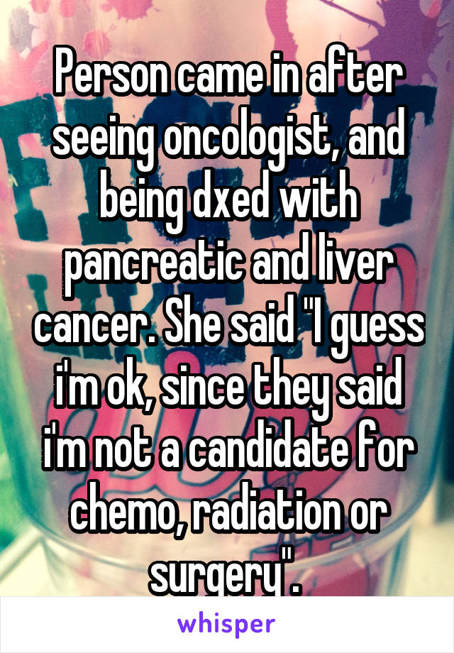 Person came in after seeing oncologist, and being dxed with pancreatic and liver cancer. She said "I guess i'm ok, since they said i'm not a candidate for chemo, radiation or surgery". 