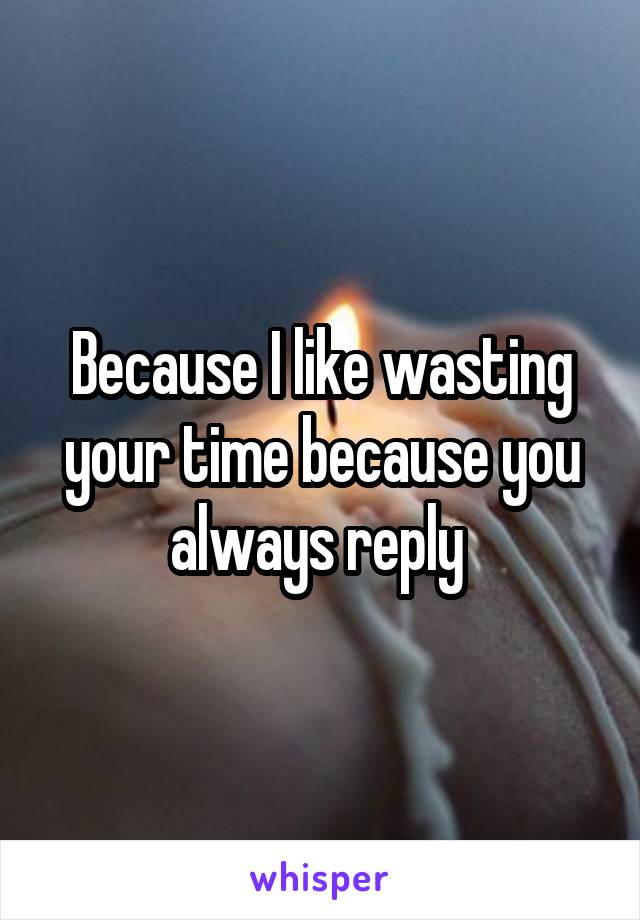 Because I like wasting your time because you always reply 