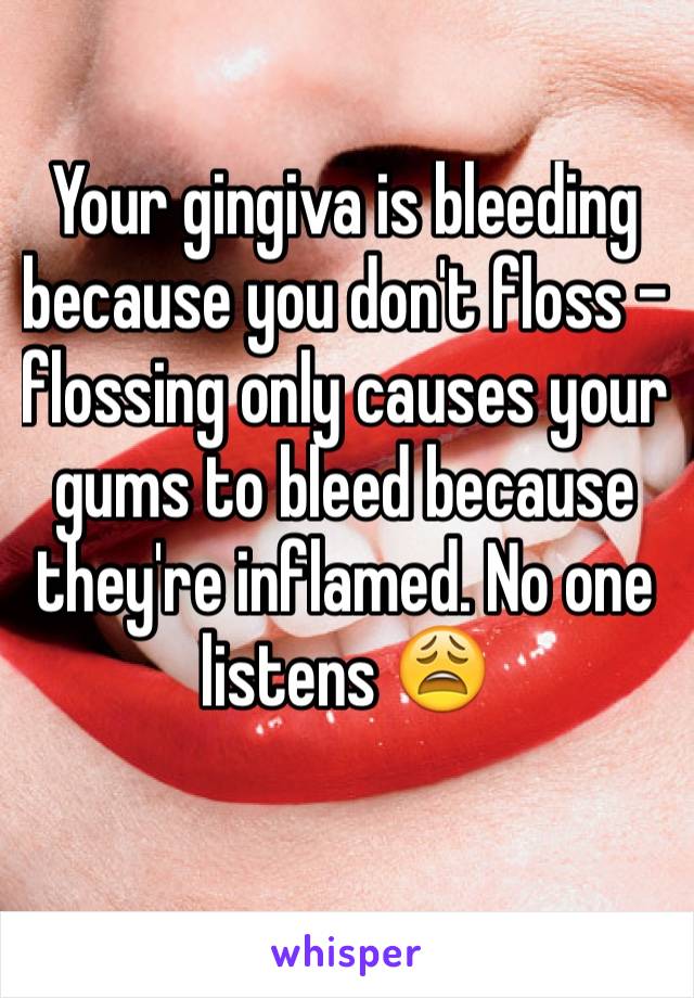 Your gingiva is bleeding because you don't floss - flossing only causes your gums to bleed because they're inflamed. No one listens 😩