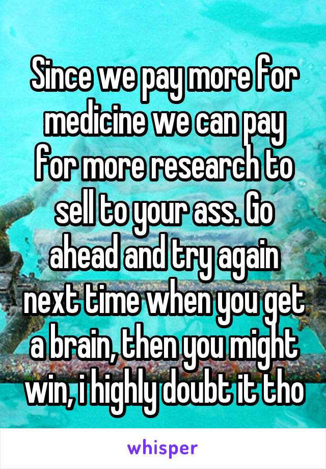 Since we pay more for medicine we can pay for more research to sell to your ass. Go ahead and try again next time when you get a brain, then you might win, i highly doubt it tho