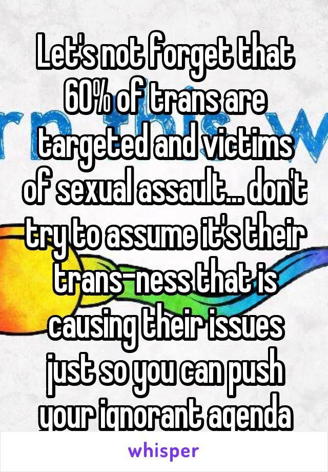 Let's not forget that 60% of trans are targeted and victims of sexual assault... don't try to assume it's their trans-ness that is causing their issues just so you can push your ignorant agenda