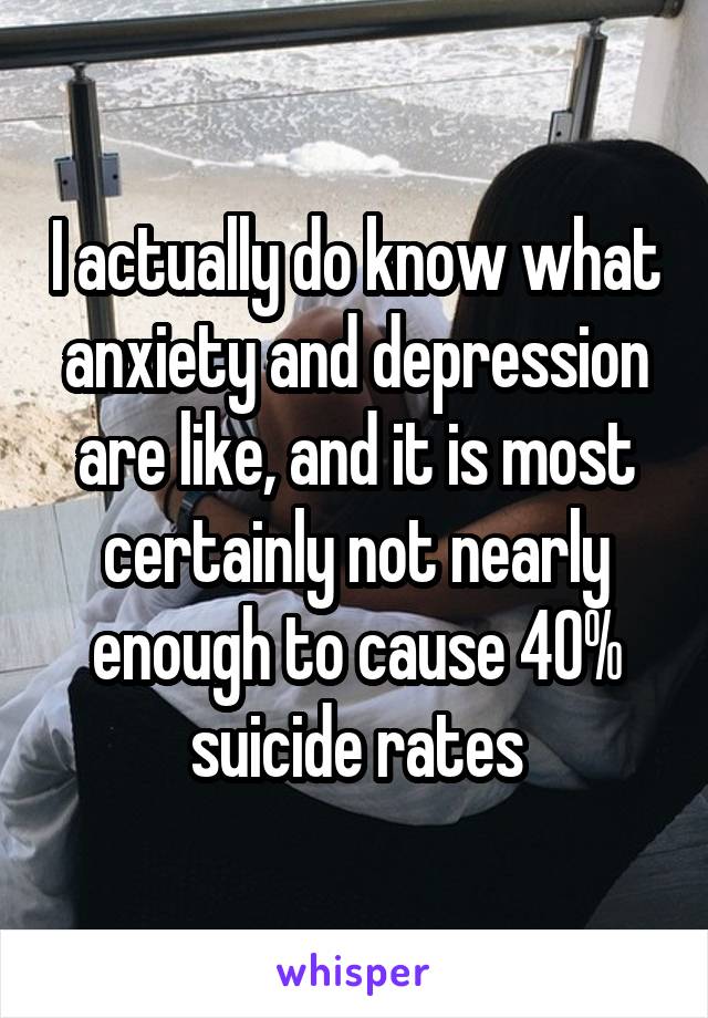 I actually do know what anxiety and depression are like, and it is most certainly not nearly enough to cause 40% suicide rates