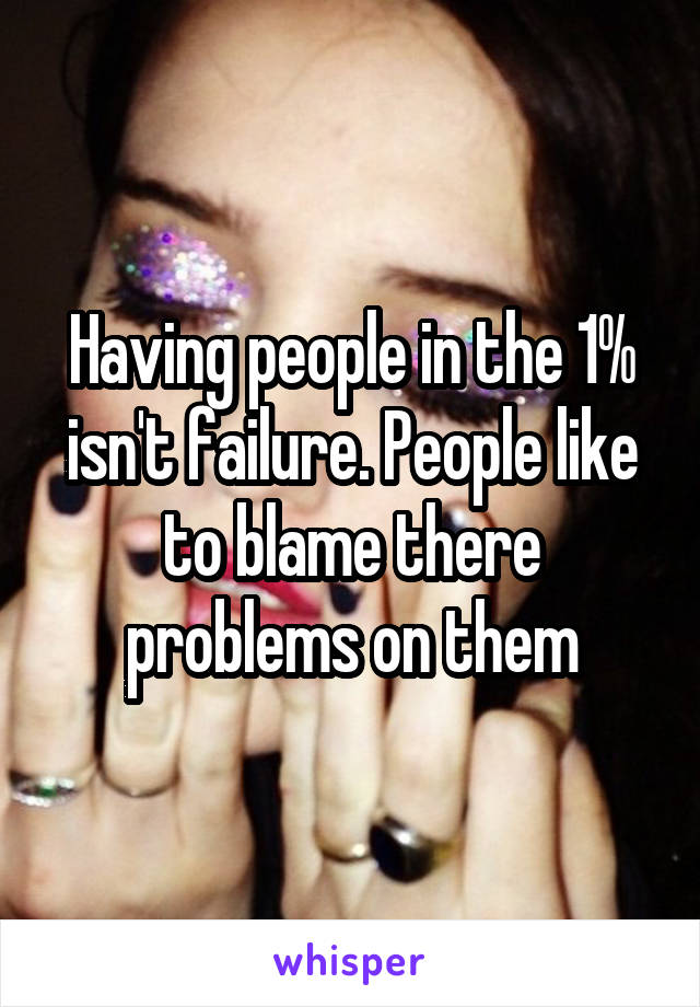 Having people in the 1% isn't failure. People like to blame there problems on them