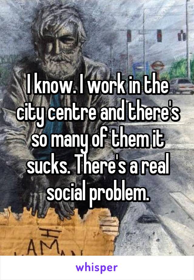 I know. I work in the city centre and there's so many of them it sucks. There's a real social problem.