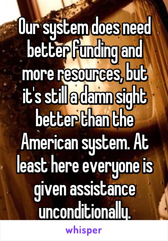 Our system does need better funding and more resources, but it's still a damn sight better than the American system. At least here everyone is given assistance unconditionally.