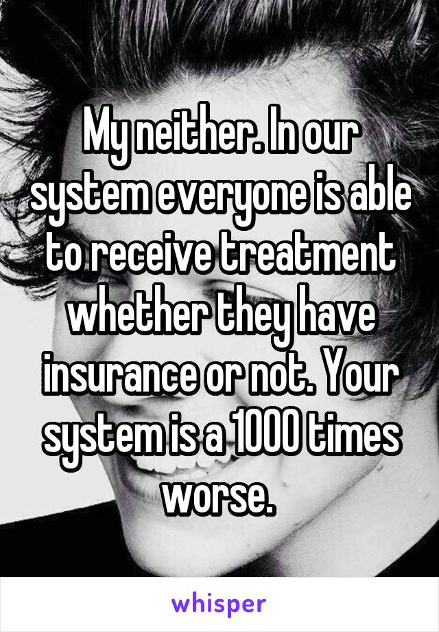 My neither. In our system everyone is able to receive treatment whether they have insurance or not. Your system is a 1000 times worse. 