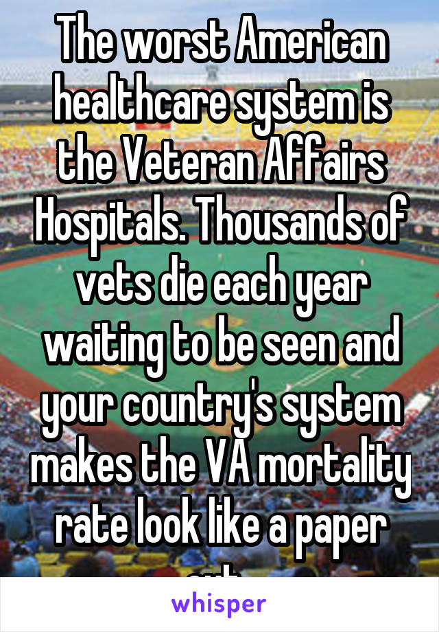 The worst American healthcare system is the Veteran Affairs Hospitals. Thousands of vets die each year waiting to be seen and your country's system makes the VA mortality rate look like a paper cut. 