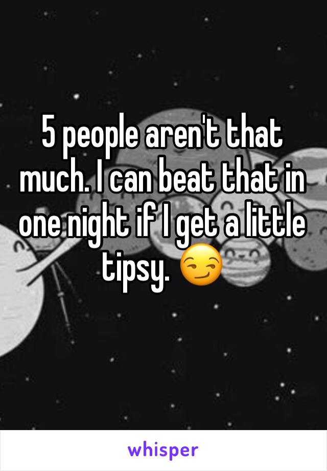 5 people aren't that much. I can beat that in one night if I get a little tipsy. 😏