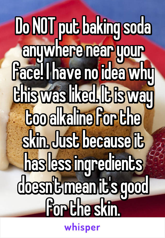 Do NOT put baking soda anywhere near your face! I have no idea why this was liked. It is way too alkaline for the skin. Just because it has less ingredients doesn't mean it's good for the skin.