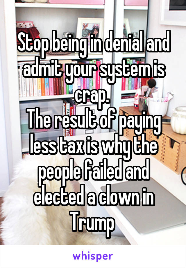 Stop being in denial and admit your system is crap. 
The result of paying less tax is why the people failed and elected a clown in Trump 