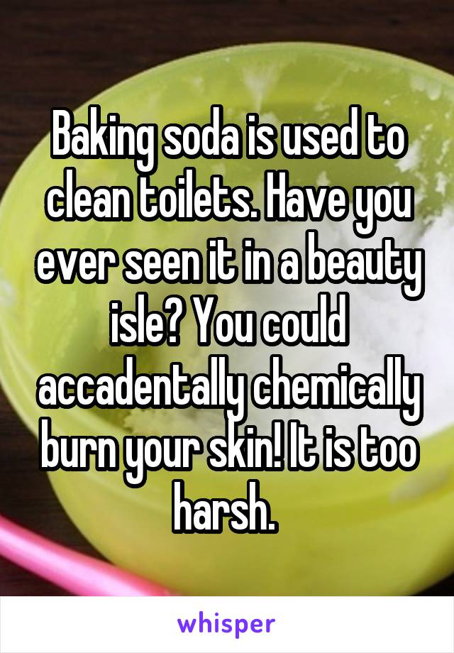 Baking soda is used to clean toilets. Have you ever seen it in a beauty isle? You could accadentally chemically burn your skin! It is too harsh. 