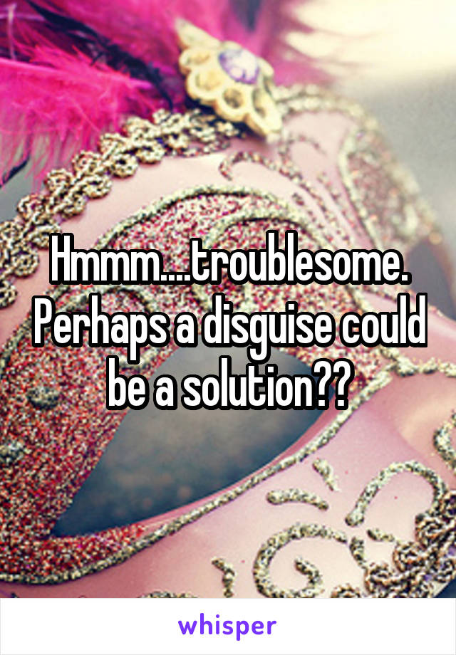 Hmmm....troublesome. Perhaps a disguise could be a solution??