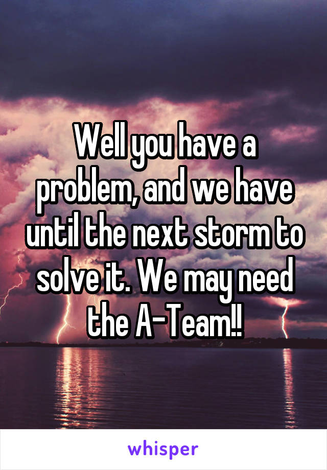 Well you have a problem, and we have until the next storm to solve it. We may need the A-Team!!