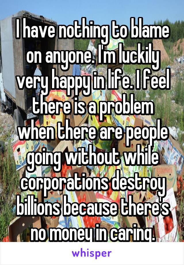 I have nothing to blame on anyone. I'm luckily very happy in life. I feel there is a problem when there are people going without while corporations destroy billions because there's no money in caring.