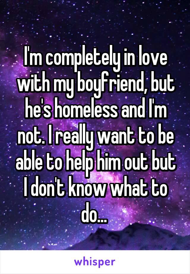 I'm completely in love with my boyfriend, but he's homeless and I'm not. I really want to be able to help him out but I don't know what to do... 