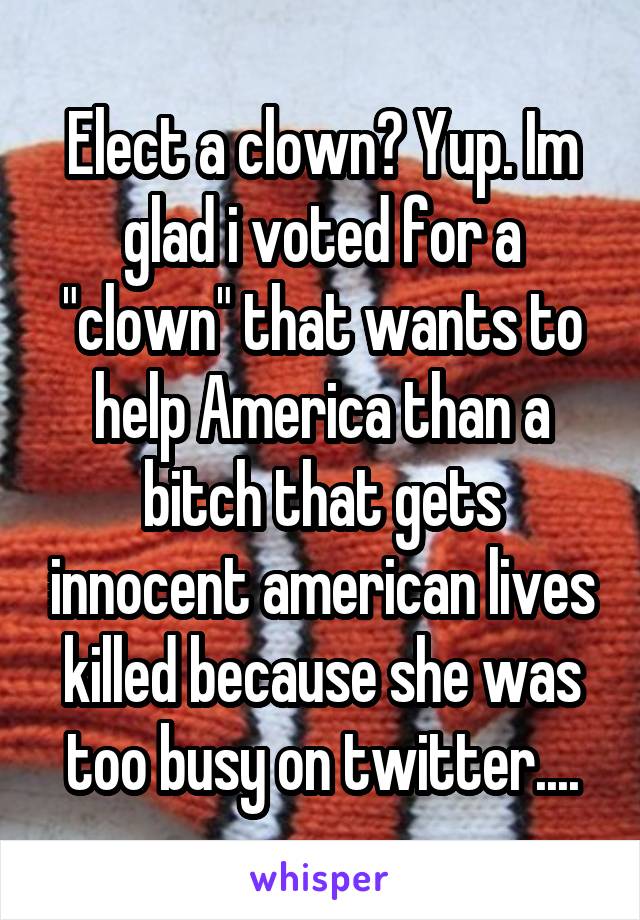 Elect a clown? Yup. Im glad i voted for a "clown" that wants to help America than a bitch that gets innocent american lives killed because she was too busy on twitter....