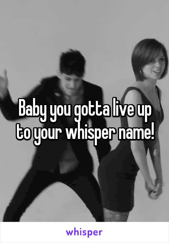 Baby you gotta live up to your whisper name!