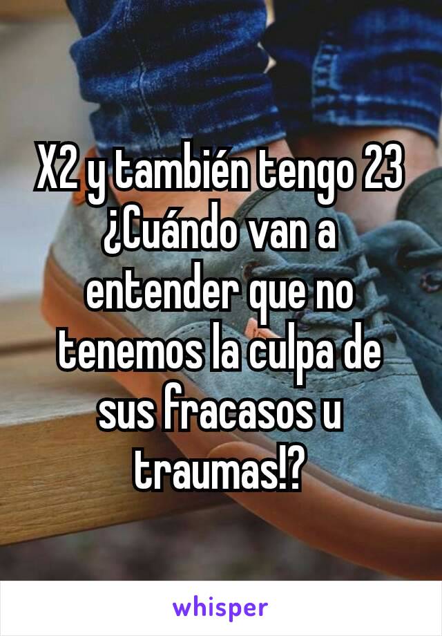 X2 y también tengo 23
¿Cuándo van a entender que no tenemos la culpa de sus fracasos u traumas!?