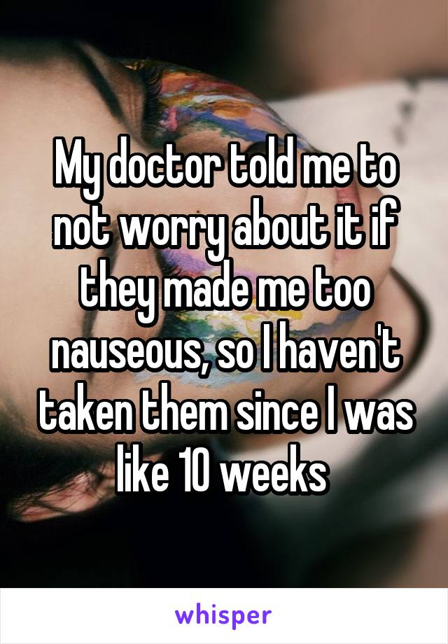 My doctor told me to not worry about it if they made me too nauseous, so I haven't taken them since I was like 10 weeks 