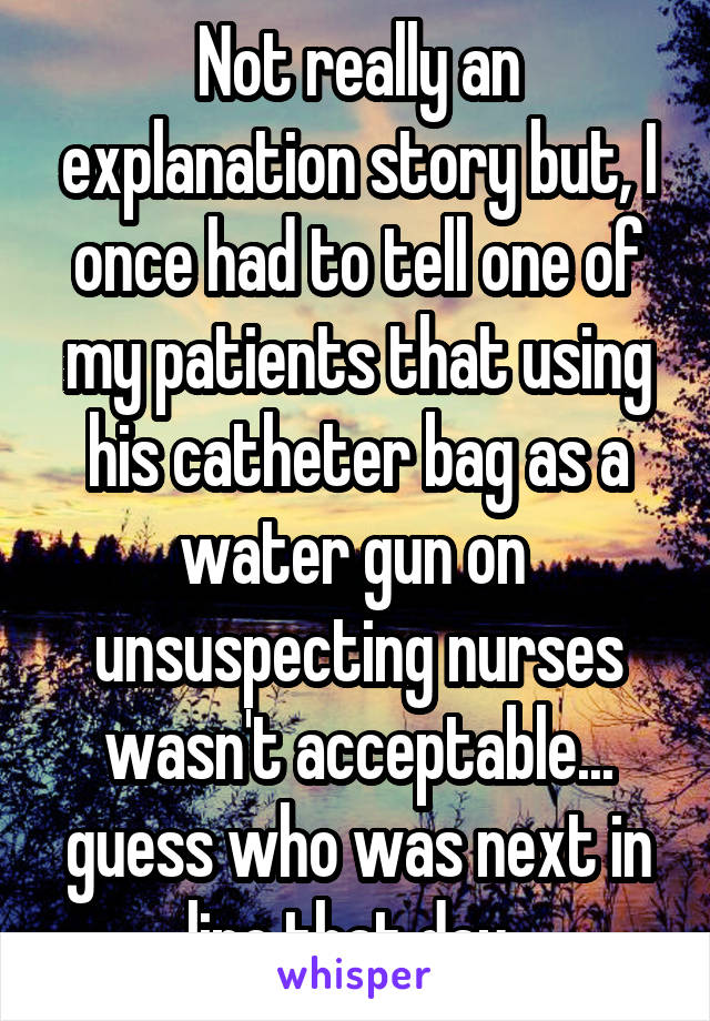Not really an explanation story but, I once had to tell one of my patients that using his catheter bag as a water gun on  unsuspecting nurses wasn't acceptable... guess who was next in line that day..