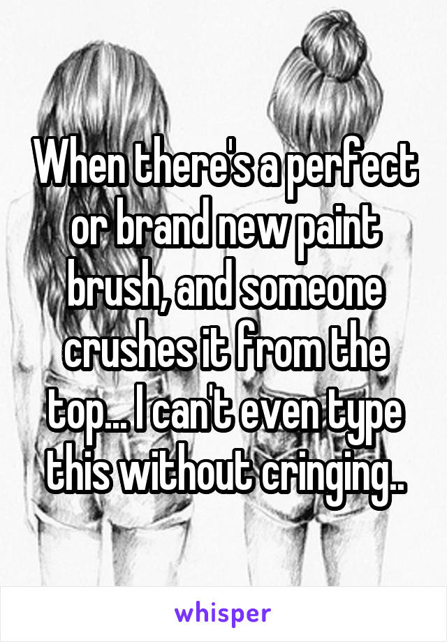 When there's a perfect or brand new paint brush, and someone crushes it from the top... I can't even type this without cringing..